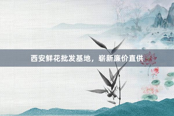 西安鲜花批发基地，崭新廉价直供